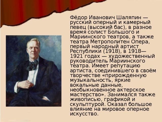 Фёдор Иванович Шаляпин — русский оперный и камерный певец (высокий бас), в разное время солист Большого и Мариинского театров, а также театра Метрополитен Опера, первый народный артист Республики (1918), в 1918—1921 годах — художественный руководитель Мариинского театра. Имеет репутацию артиста, соединившего в своём творчестве «прирожденную музыкальность, яркие вокальные данные, необыкновенное актерское мастерство». Занимался также живописью, графикой и скульптурой. Оказал большое влияние на мировое оперное искусство. 