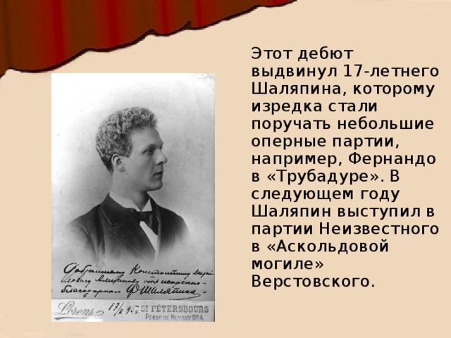 Этот дебют выдвинул 17-летнего Шаляпина, которому изредка стали поручать небольшие оперные партии, например, Фернандо в «Трубадуре». В следующем году Шаляпин выступил в партии Неизвестного в «Аскольдовой могиле» Верстовского. 