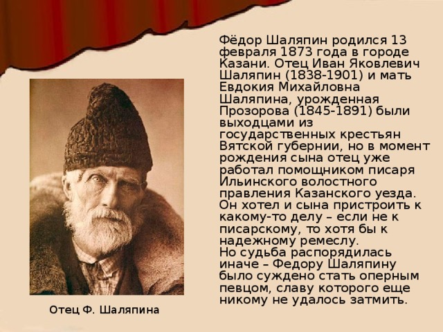 Фёдор Шаляпин родился 13 февраля 1873 года в городе Казани. Отец Иван Яковлевич Шаляпин (1838-1901) и мать Евдокия Михайловна Шаляпина, урожденная Прозорова (1845-1891) были выходцами из государственных крестьян Вятской губернии, но в момент рождения сына отец уже работал помощником писаря Ильинского волостного правления Казанского уезда. Он хотел и сына пристроить к какому-то делу – если не к писарскому, то хотя бы к надежному ремеслу. Но судьба распорядилась иначе – Федору Шаляпину было суждено стать оперным певцом, славу которого еще никому не удалось затмить. Отец Ф. Шаляпина  