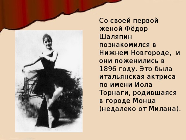 Со своей первой женой Фёдор Шаляпин познакомился в Нижнем Новгороде,  и они поженились в 1896 году. Это была итальянская актриса по имени Иола Торнаги, родившаяся в городе Монца (недалеко от Милана).   