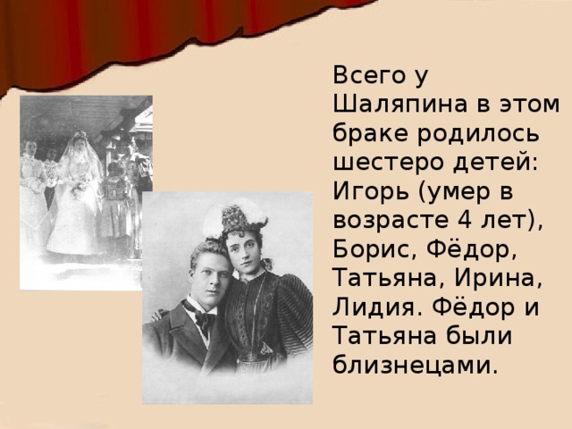 Всего у Шаляпина в этом браке родилось шестеро детей: Игорь (умер в возрасте 4 лет), Борис, Фёдор, Татьяна, Ирина, Лидия. Фёдор и Татьяна были близнецами. 