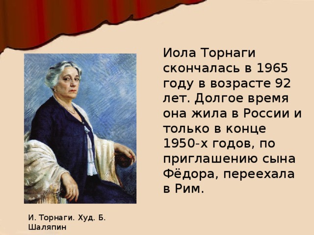 Иола Торнаги скончалась в 1965 году в возрасте 92 лет. Долгое время она жила в России и только в конце 1950-х годов, по приглашению сына Фёдора, переехала в Рим. И. Торнаги. Худ. Б. Шаляпин 
