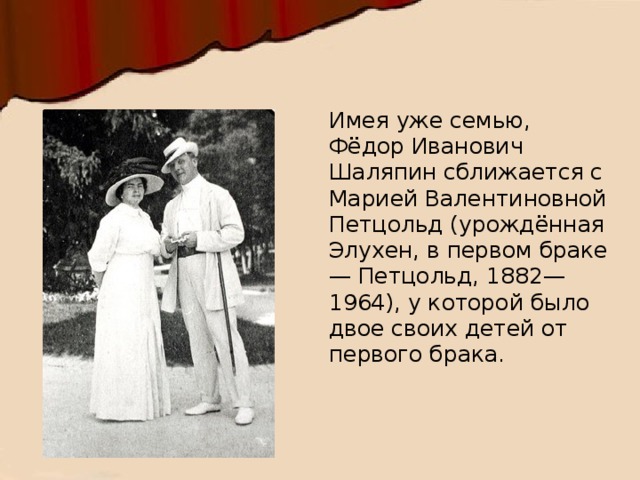 Имея уже семью, Фёдор Иванович Шаляпин сближается с Марией Валентиновной Петцольд (урождённая Элухен, в первом браке — Петцольд, 1882—1964), у которой было двое своих детей от первого брака. 