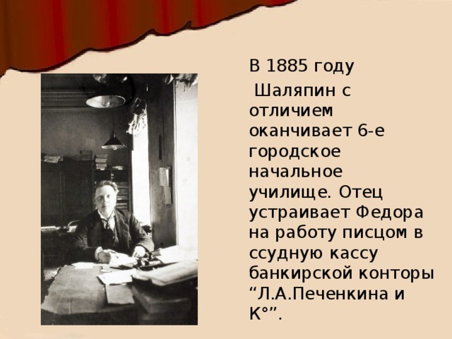 В 1885 году   Шаляпин с отличием оканчивает 6-е городское начальное училище .  Отец устраивает Федора на работу писцом в ссудную кассу банкирской конторы “Л.А.Печенкина и К°”.  