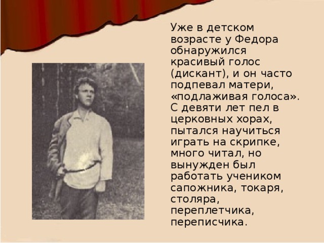 Уже в детском возрасте у Федора обнаружился красивый голос (дискант), и он часто подпевал матери, «подлаживая голоса». С девяти лет пел в церковных хорах, пытался научиться играть на скрипке, много читал, но вынужден был работать учеником сапожника, токаря, столяра, переплетчика, переписчика. 