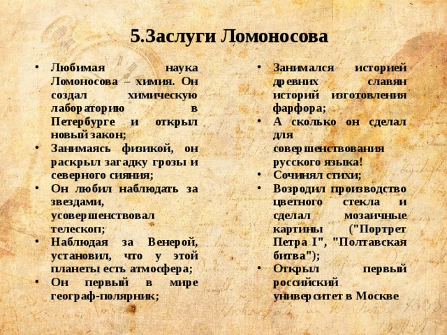 5.Заслуги Ломоносова Любимая наука Ломоносова – химия. Он создал химическую лабораторию в Петербурге и открыл новый закон; Занимаясь физикой, он раскрыл загадку грозы и северного сияния; Он любил наблюдать за звездами, усовершенствовал телескоп; Наблюдая за Венерой, установил, что у этой планеты есть атмосфера; Он первый в мире географ-полярник; Занимался историей древних славян историй изготовления фарфора; А сколько он сделал для совершенствования русского языка! Сочинял стихи; Возродил производство цветного стекла и сделал мозаичные картины (