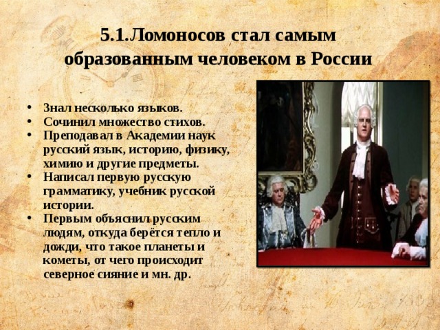 5.1.Ломоносов стал самым образованным человеком в России   Знал несколько языков. Сочинил множество стихов. Преподавал в Академии наук русский язык, историю, физику, химию и другие предметы. Написал первую русскую грамматику, учебник русской истории. Первым объяснил русским людям, откуда берётся тепло и дожди, что такое планеты и кометы, от чего происходит северное сияние и мн. др. 