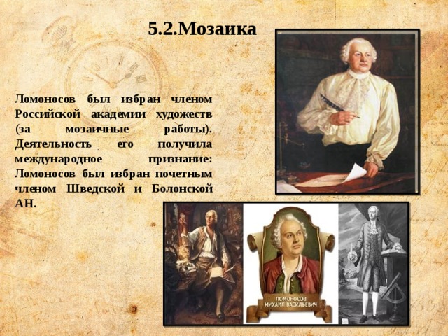 5.2.Мозаика Ломоносов был избран членом Российской академии художеств (за мозаичные работы). Деятельность его получила международное признание: Ломоносов был избран почетным членом Шведской и Болонской АН. 