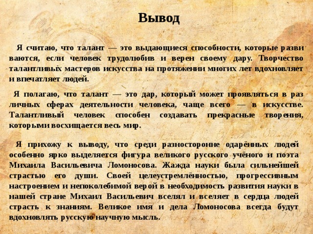  Вывод   Я считаю, что талант — это выдающиеся способности, которые разви­ваются, если человек трудолюбив и верен своему дару. Творчество талантливых мастеров искусства на протяжении многих лет вдохновляет и впечатляет людей.  Я полагаю, что талант — это дар, который может проявляться в раз­личных сферах деятельности человека, чаще всего — в ис­кусстве. Талантливый человек способен создавать прекрас­ные творения, которыми восхищается весь мир.  Я прихожу к выводу, что среди разносторонне одарённых людей особенно ярко выделяется фигура великого русского учёного и поэта Михаила Васильевича Ломоносова. Жажда науки была сильнейшей страстью его души. Своей целеустремлённостью, прогрессивным настроением и непоколебимой верой в необходимость развития науки в нашей стране Михаил Васильевич вселял и вселяет в сердца людей страсть к знаниям. Великое имя и дела Ломоносова всегда будут вдохновлять русскую научную мысль. 