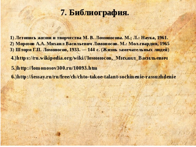  7. Библиография.   1) Летопись жизни и творчества М. В. Ломоносова. М.; Л.: Наука, 1961. 2) Морозов А.А. Михаил Васильевич Ломоносов. М.: Мол.гвардия, 1965 3) Шторм Г.П. Ломоносов, 1933. — 144 с. (Жизнь замечательных людей) 4.)https://ru.wikipedia.org/wiki/Ломоносов,_Михаил_Васильевич 5.)http://lomonosov300.ru/10093.htm 6.)http://iessay.ru/ru/free/ch/chto-takoe-talant-sochinenie-rassuzhdenie 