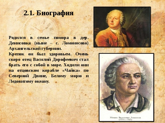 2.1. Биография   Родился в семье помора в дер. Денисовка (ныне – с. Ломоносово) Архангельской губернии. Крепок он был здоровьем. Очень скоро отец Василий Дорофеевич стал брать его с собой в море. Ходили они на отцовском корабле «Чайка» по Северной Двине, Белому морю и Ледовитому океану. 