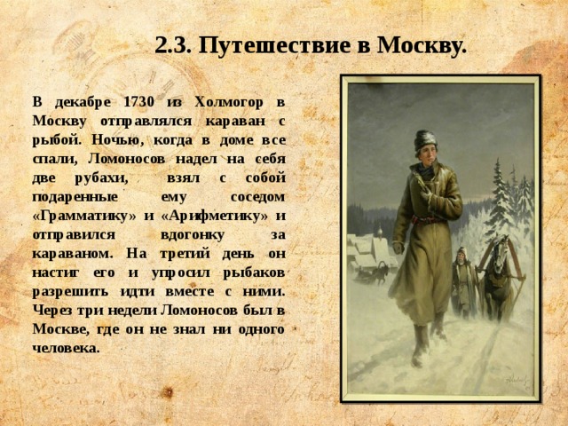 2.3. Путешествие в Москву. В декабре 1730 из Холмогор в Москву отправлялся караван с рыбой. Ночью, когда в доме все спали, Ломоносов надел на себя две рубахи, взял с собой подаренные ему соседом «Грамматику» и «Арифметику» и отправился вдогонку за караваном. На третий день он настиг его и упросил рыбаков разрешить идти вместе с ними. Через три недели Ломоносов был в Москве, где он не знал ни одного человека. 