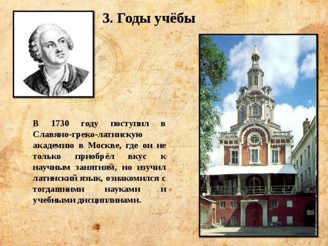 3. Годы учёбы В 1730 году поступил в Славяно-греко-латинскую академию в Москве, где он не только приобрёл вкус к научным занятиям, но изучил латинский язык, ознакомился с тогдашними науками и учебными дисциплинами. 