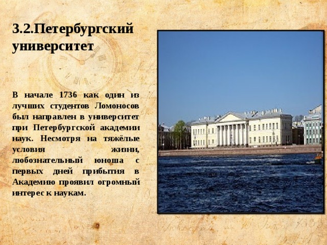 3.2.Петербургский университет   В начале 1736 как один из лучших студентов Ломоносов был направлен в университет при Петербургской академии наук. Несмотря на тяжёлые условия жизни, любознательный юноша с первых дней прибытия в Академию проявил огромный интерес к наукам. 