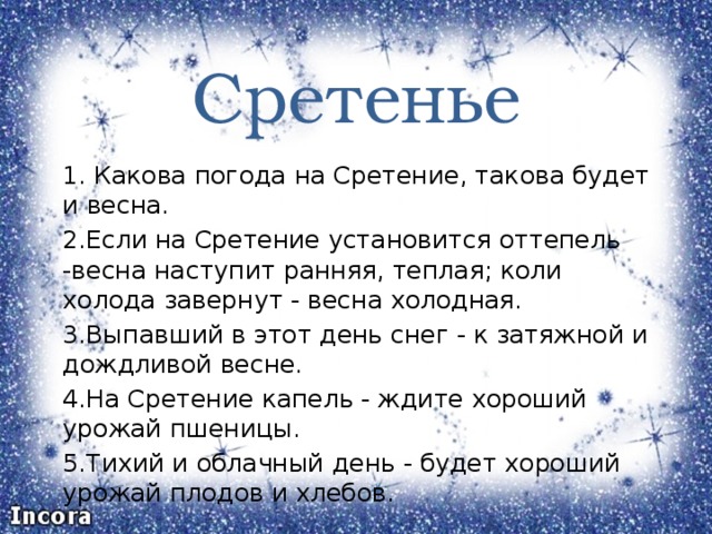 Сретенье 1. Какова погода на Сретение, такова будет и весна. 2.Если на Сретение установится оттепель -весна наступит ранняя, теплая; коли холода завернут - весна холодная. 3.Выпавший в этот день снег - к затяжной и дождливой весне. 4.На Сретение капель - ждите хороший урожай пшеницы. 5.Тихий и облачный день - будет хороший урожай плодов и хлебов. 