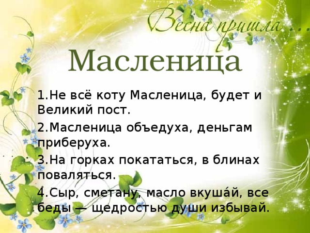 Масленица 1.Не всё коту Масленица, будет и Великий пост. 2.Масленица объедуха, деньгам приберуха. 3.На горках покататься, в блинах поваляться. 4.Сыр, сметану, масло вкуша́й, все беды — щедростью души избывай. 