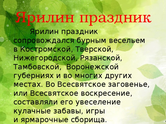 Ярилин праздник  Ярилин праздник сопровождался бурным весельем в Костромской, Тверской, Нижегородской, Рязанской, Тамбовской,  Воронежской губерниях и во многих других местах. Во Всесвятское заговенье, или Всесвятское воскресение, составляли его увеселение кулачные забавы, игры и ярмарочные сборища. Празднество совершалось перед заговеньем на Петров пост.   