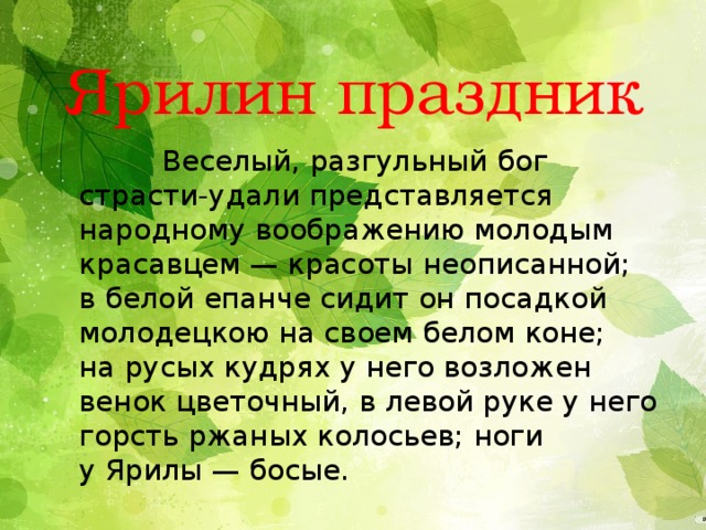 Ярилин праздник  Веселый, разгульный бог страсти-удали представляется народному воображению молодым красавцем — красоты неописанной; в белой епанче сидит он посадкой молодецкою на своем белом коне; на русых кудрях у него возложен венок цветочный, в левой руке у него горсть ржаных колосьев; ноги у Ярилы — босые. 