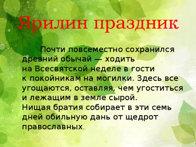Ярилин праздник  Почти повсеместно сохранился древний обычай — ходить на Всесвятской неделе в гости к покойникам на могилки. Здесь все угощаются, оставляя, чем угоститься и лежащим в земле сырой. Нищая братия собирает в эти семь дней обильную дань от щедрот православных . 
