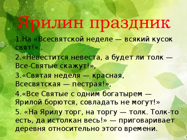 Ярилин праздник 1.На «Всесвятской неделе — всякий кусок свят!» .  2.«Невестится невеста, а будет ли толк — Все-Святые скажут!», 3.«Святая неделя — красная, Всесвятская — пестрая!», 4.«Все Святые с одним богатырем — Ярилой борются, совладать не могут!» 5. «На Ярилу торг, на торгу — толк. Толк-то есть, да истолкан весь!» — приговаривает деревня относительно этого времени. 