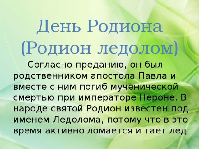 День Родиона  (Родион ледолом)  Согласно преданию, он был родственником апостола Павла и вместе с ним погиб мученической смертью при императоре Нероне. В народе святой Родион известен под именем Ледолома, потому что в это время активно ломается и тает лед . 