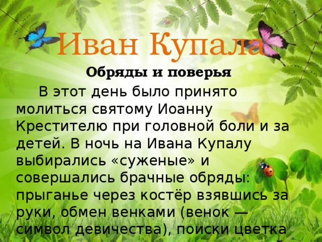 Иван Купала Обряды и поверья  В этот день было принято молиться святому Иоанну Крестителю при головной боли и за детей.  В ночь на Ивана Купалу выбирались «суженые» и совершались брачные обряды: прыганье через костёр взявшись за руки, обмен венками (венок — символ девичества), поиски цветка папоротника и купание в утренней росе. 