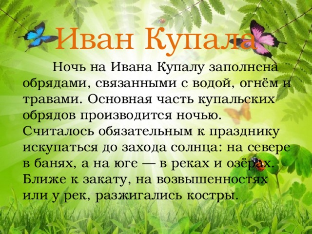 Иван Купала  Ночь на Ивана Купалу заполнена обрядами, связанными с водой, огнём и травами. Основная часть купальских обрядов производится ночью. Считалось обязательным к празднику искупаться до захода солнца: на севере в банях, а на юге — в реках и озёрах. Ближе к закату, на возвышенностях или у рек, разжигались костры. 