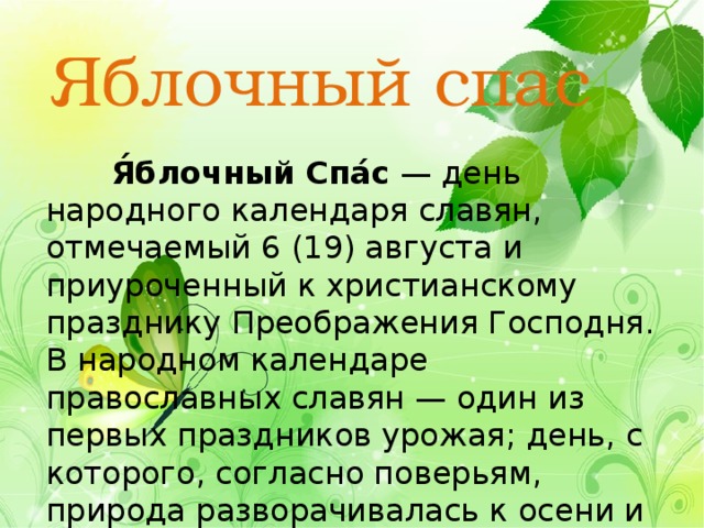 Яблочный спас  Я́блочный Спа́с  — день народного календаря славян, отмечаемый 6 (19) августа и приуроченный к христианскому празднику Преображения Господня. В народном календаре православных славян — один из первых праздников урожая; день, с которого, согласно поверьям, природа разворачивалась к осени и зиме. 