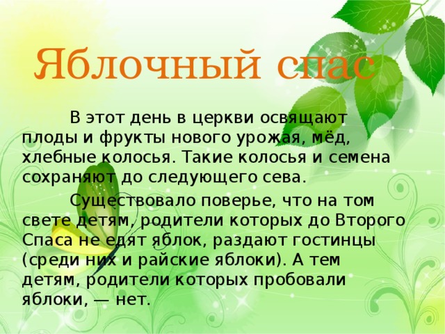Яблочный спас  В этот день в церкви освящают плоды и фрукты нового урожая, мёд, хлебные колосья. Такие колосья и семена сохраняют до следующего сева.  Существовало поверье, что на том свете детям, родители которых до Второго Спаса не едят яблок, раздают гостинцы (среди них и райские яблоки). А тем детям, родители которых пробовали яблоки, — нет. 