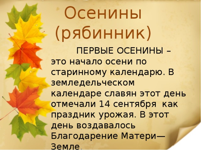 Осенины (рябинник)  ПЕРВЫЕ ОСЕНИНЫ – это начало осени по старинному календарю. В земледельческом календаре славян этот день отмечали 14 сентября  как праздник урожая. В этот день воздавалось Благодарение Матери—Земле . 