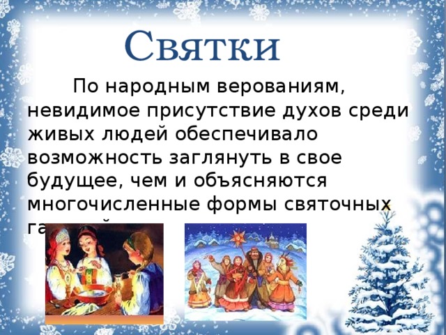  Святки   По народным верованиям, невидимое присутствие духов среди живых людей обеспечивало возможность заглянуть в свое будущее, чем и объясняются многочисленные формы святочных гаданий. 