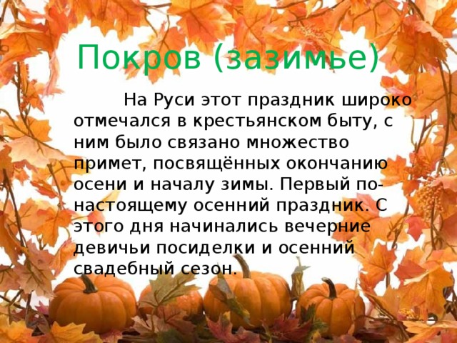 Покров (зазимье)  На Руси этот праздник широко отмечался в крестьянском быту, с ним было связано множество примет, посвящённых окончанию осени и началу зимы. Первый по-настоящему осенний праздник. С этого дня начинались вечерние девичьи посиделки и осенний свадебный сезон. 