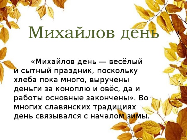 Михайлов день  «Михайлов день — весёлый и сытный праздник, поскольку хлеба пока много, выручены деньги за коноплю и овёс, да и работы основные закончены». Во многих славянских традициях день связывался с началом зимы. 