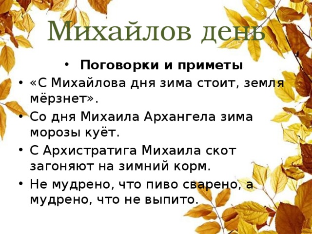 Михайлов день Поговорки и приметы «С Михайлова дня зима стоит, земля мёрзнет». Со дня Михаила Архангела зима морозы куёт. С Архистратига Михаила скот загоняют на зимний корм. Не мудрено, что пиво сварено, а мудрено, что не выпито. 