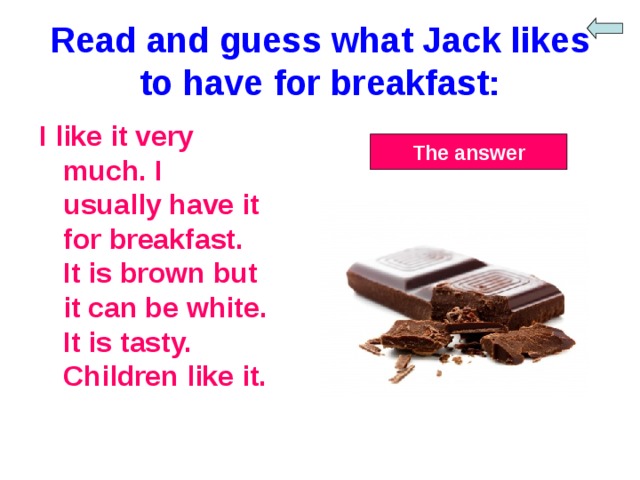 Read and guess what Jack likes to have for breakfast: I like it very much. I usually have it for breakfast. It is brown but it can be white. It is tasty. Children like it. The answer 