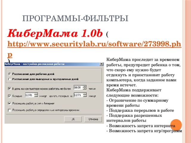 Программы-фильтры КиберМама 1.0b ( http://www.securitylab.ru/software/273998.php )   КиберМама проследит за временем работы, предупредит ребенка о том, что скоро ему нужно будет отдохнуть и приостановит работу компьютера, когда заданное вами время истечет. КиберМама поддерживает следующие возможности: - Ограничение по суммарному времени работы - Поддержка перерывов в работе - Поддержка разрешенных интервалов работы - Возможность запрета интернета - Возможность запрета игр/программ   