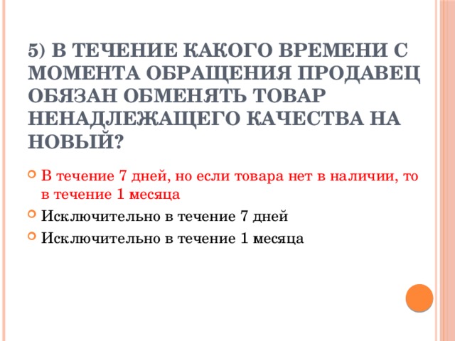 5) В течение какого времени с момента обращения продавец обязан обменять товар ненадлежащего качества на новый?   В течение 7 дней, но если товара нет в наличии, то в течение 1 месяца Исключительно в течение 7 дней Исключительно в течение 1 месяца 