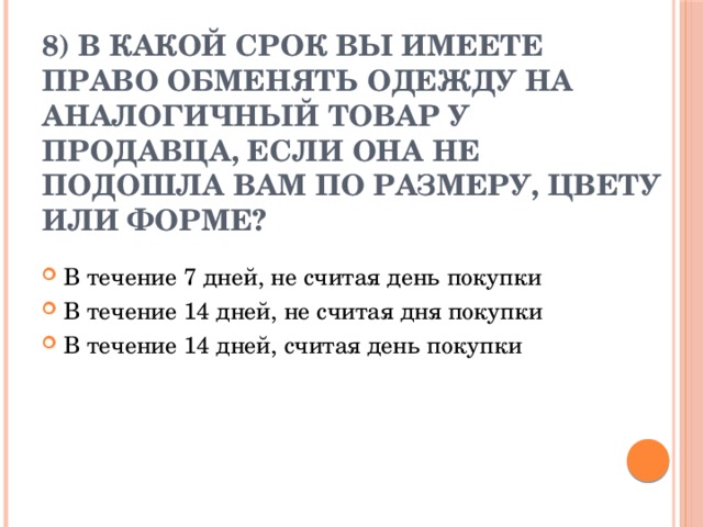 8) В какой срок вы имеете право обменять одежду на аналогичный товар у продавца, если она не подошла вам по размеру, цвету или форме?   В течение 7 дней, не считая день покупки В течение 14 дней, не считая дня покупки В течение 14 дней, считая день покупки 