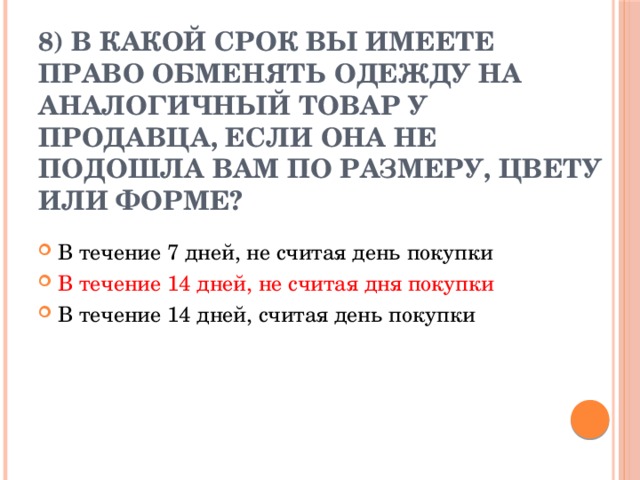8) В какой срок вы имеете право обменять одежду на аналогичный товар у продавца, если она не подошла вам по размеру, цвету или форме?   В течение 7 дней, не считая день покупки В течение 14 дней, не считая дня покупки В течение 14 дней, считая день покупки 
