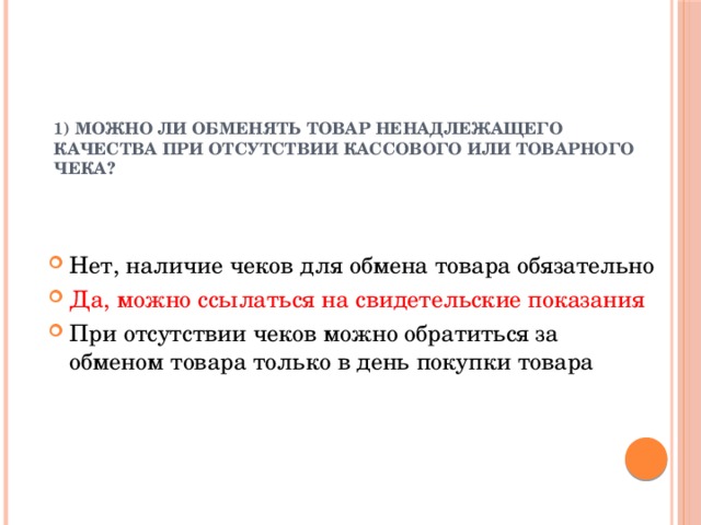 1) Можно ли обменять товар ненадлежащего качества при отсутствии кассового или товарного чека?   Нет, наличие чеков для обмена товара обязательно Да, можно ссылаться на свидетельские показания При отсутствии чеков можно обратиться за обменом товара только в день покупки товара 