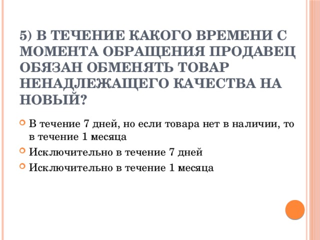 5) В течение какого времени с момента обращения продавец обязан обменять товар ненадлежащего качества на новый?   В течение 7 дней, но если товара нет в наличии, то в течение 1 месяца Исключительно в течение 7 дней Исключительно в течение 1 месяца 