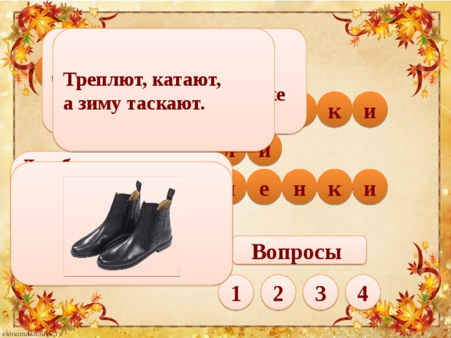 Треплют, катают, Две кожаные лодочки  Соревнуются в походочке а зиму таскают. а п и г о c к о и н т и б ф л т у и Два брата - арапа,   Ростом - по колено.   Везде с нами гуляют,   Наши ноги защищают.  а к н и в л е ь Вопросы 1 4 3 2