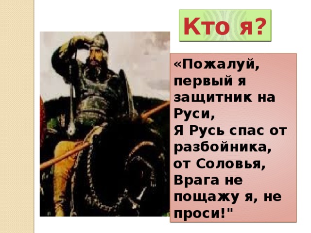 Кто я? Кто я? «Пожалуй, первый я защитник на Руси,  Я Русь спас от разбойника, от Соловья,  Врага не пощажу я, не проси!