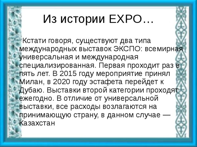 Из истории EXPO …  Кстати говоря, существуют два типа международных выставок ЭКСПО: всемирная универсальная и международная специализированная. Первая проходит раз в пять лет. В 2015 году мероприятие принял Милан, в 2020 году эстафета перейдет к Дубаю. Выставки второй категории проходят ежегодно. В отличие от универсальной выставки, все расходы возлагаются на принимающую страну, в данном случае — Казахстан 