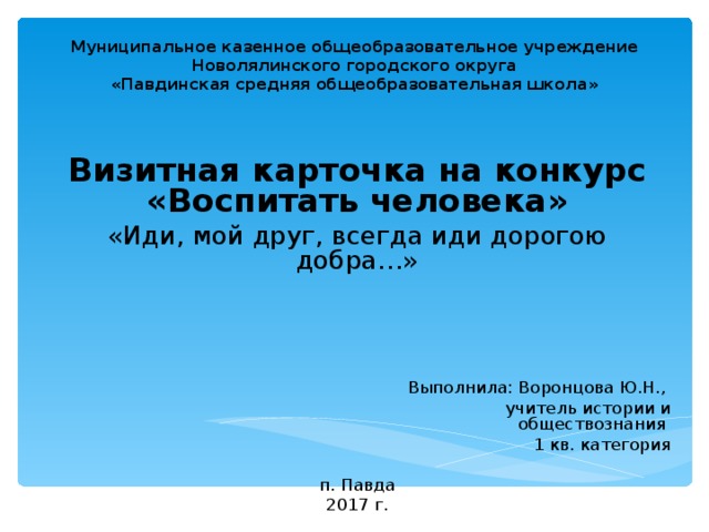 Муниципальное казенное общеобразовательное учреждение  Новолялинского городского округа  «Павдинская средняя общеобразовательная школа»   Визитная карточка на конкурс «Воспитать человека» «Иди, мой друг, всегда иди дорогою добра…»  Выполнила: Воронцова Ю.Н.,  учитель истории и обществознания 1 кв. категория п. Павда 2017 г.