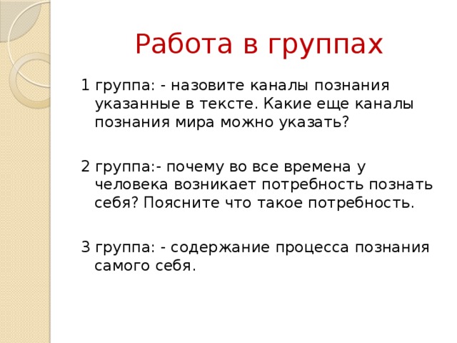 Работа в группах 1 группа: - назовите каналы познания указанные в тексте. Какие еще каналы познания мира можно указать? 2 группа:- почему во все времена у человека возникает потребность познать себя? Поясните что такое потребность. 3 группа: - содержание процесса познания самого себя. 