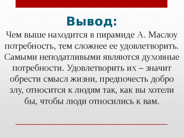 Вывод:   Чем выше находится в пирамиде А. Маслоу потребность, тем сложнее ее удовлетворить. Самыми неподатливыми являются духовные потребности. Удовлетворить их – значит обрести смысл жизни, предпочесть добро злу, относится к людям так, как вы хотели бы, чтобы люди относились к вам. 