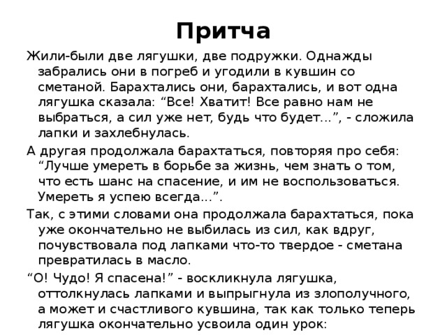 Притча Жили-были две лягушки, две подружки. Однажды забрались они в погреб и угодили в кувшин со сметаной. Барахтались они, барахтались, и вот одна лягушка сказала: “Все! Хватит! Все равно нам не выбраться, а сил уже нет, будь что будет...”, - сложила лапки и захлебнулась. А другая продолжала барахтаться, повторяя про себя: “Лучше умереть в борьбе за жизнь, чем знать о том, что есть шанс на спасение, и им не воспользоваться. Умереть я успею всегда...”. Так, с этими словами она продолжала барахтаться, пока уже окончательно не выбилась из сил, как вдруг, почувствовала под лапками что-то твердое - сметана превратилась в масло. “ О! Чудо! Я спасена!” - воскликнула лягушка, оттолкнулась лапками и выпрыгнула из злополучного, а может и счастливого кувшина, так как только теперь лягушка окончательно усвоила один урок: 