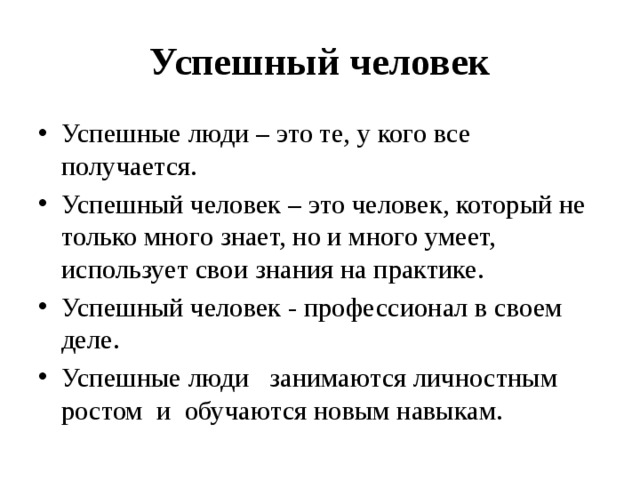 Успешный человек Успешные люди – это те, у кого все получается. Успешный человек – это человек, который не только много знает, но и много умеет, использует свои знания на практике. Успешный человек - профессионал в своем деле. Успешные люди   занимаются личностным ростом  и  обучаются новым навыкам. 