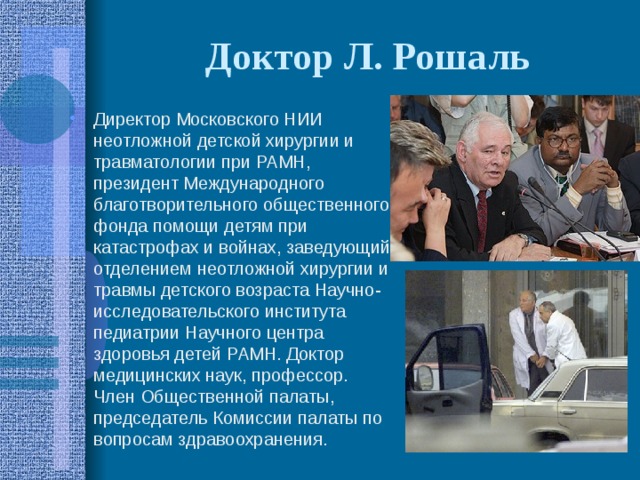 Доктор Л. Рошаль Директор Московского НИИ неотложной детской хирургии и травматологии при РАМН, президент Международного благотворительного общественного фонда помощи детям при катастрофах и войнах, заведующий отделением неотложной хирургии и травмы детского возраста Научно-исследовательского института педиатрии Научного центра здоровья детей РАМН. Доктор медицинских наук, профессор. Член Общественной палаты, председатель Комиссии палаты по вопросам здравоохранения. 